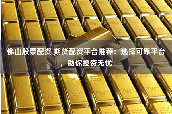 佛山股票配资 期货配资平台推荐：选择可靠平台，助你投资无忧