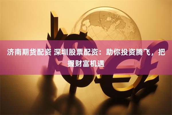 济南期货配资 深圳股票配资：助你投资腾飞，把握财富机遇