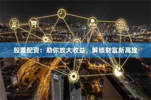 股票配资：助你放大收益，解锁财富新高度