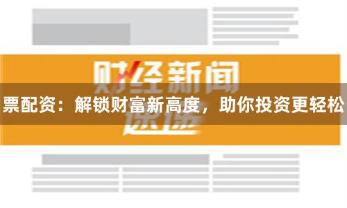 票配资：解锁财富新高度，助你投资更轻松