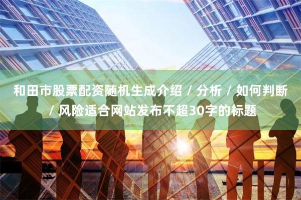 和田市股票配资随机生成介绍 / 分析 / 如何判断 / 风险适合网站发布不超30字的标题