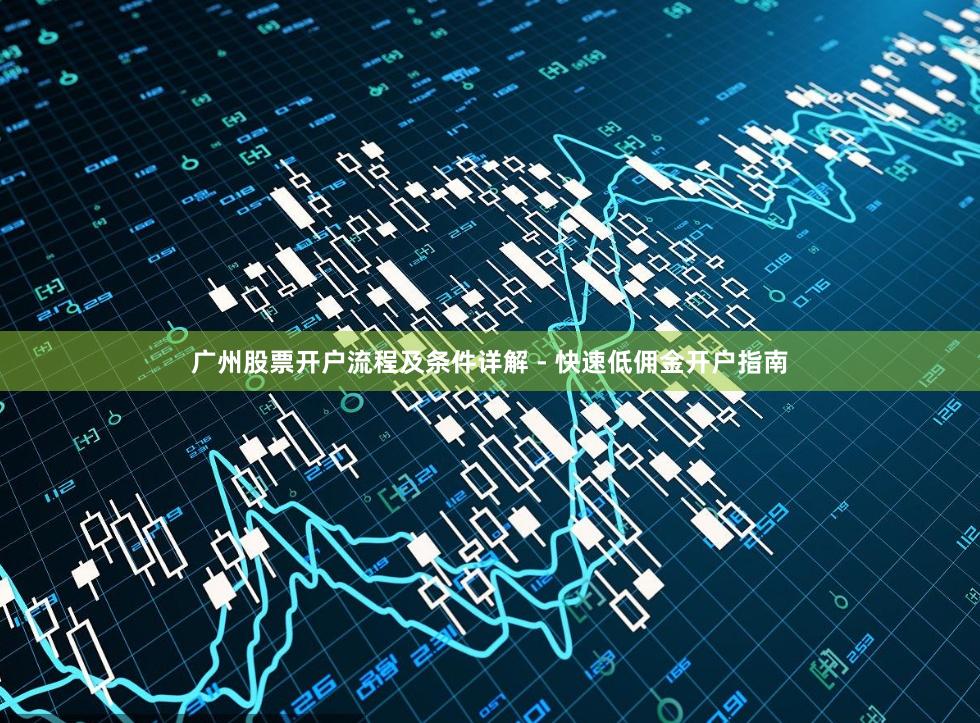 广州股票开户流程及条件详解 - 快速低佣金开户指南