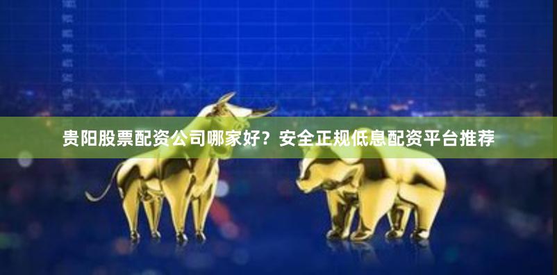 贵阳股票配资公司哪家好？安全正规低息配资平台推荐